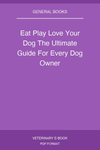 Eat Play Love Your Dog The Ultimate Guide For Every Dog Owner