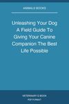 Unleashing Your Dog A Field Guide To Giving Your Canine Companion The Best Life Possible